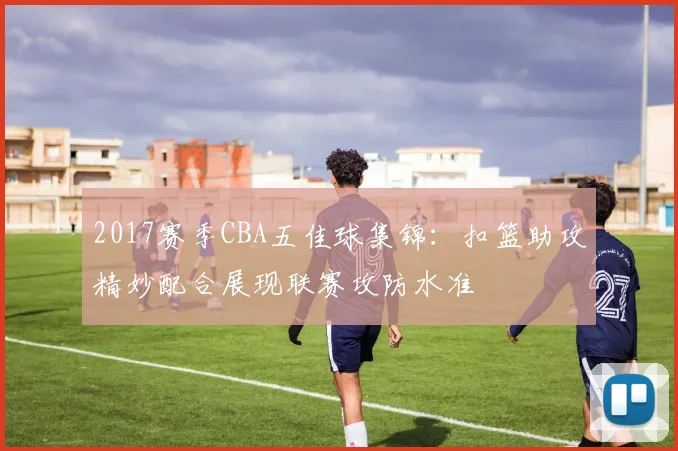 2017赛季CBA五佳球集锦：扣篮助攻精妙配合展现联赛攻防水准