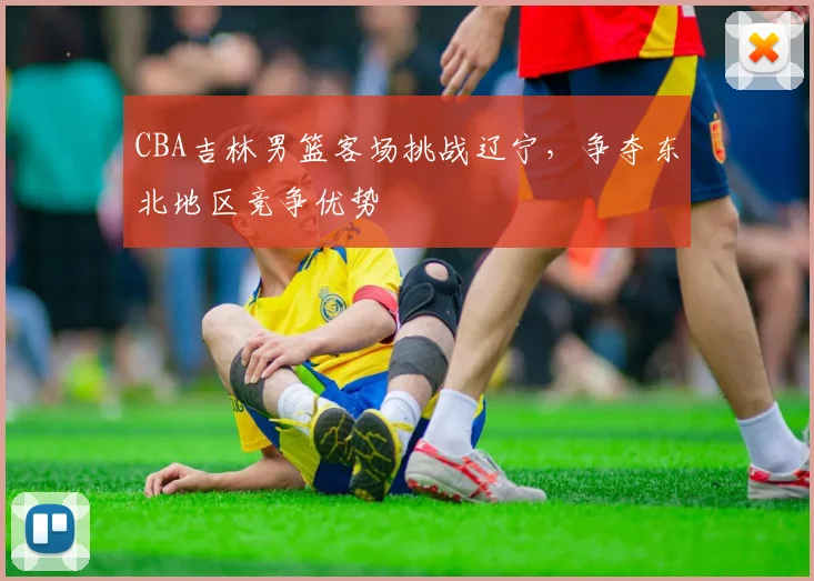 CBA吉林男篮客场挑战辽宁，争夺东北地区竞争优势
