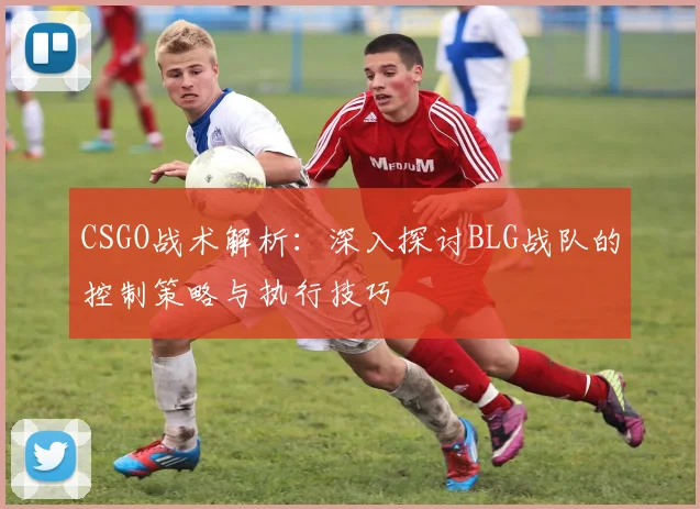 CSGO战术解析：深入探讨BLG战队的控制策略与执行技巧